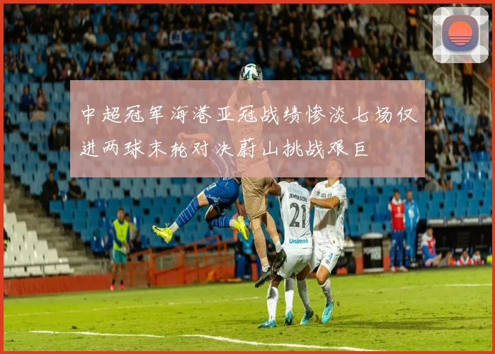 中超冠军海港亚冠战绩惨淡七场仅进两球末轮对决蔚山挑战艰巨