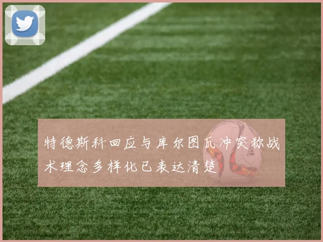 特德斯科回应与库尔图瓦冲突称战术理念多样化已表达清楚