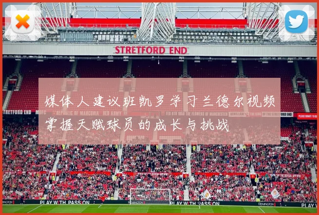 媒体人建议班凯罗学习兰德尔视频掌握天赋球员的成长与挑战