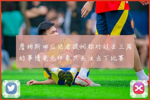 詹姆斯回应记者提问称对过去三周的事情毫无印象只关注当下比赛