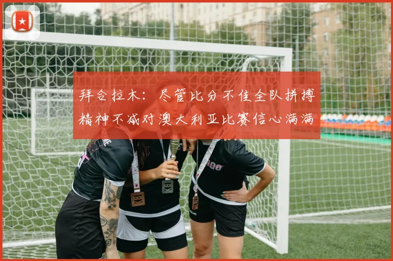 拜合拉木：尽管比分不佳全队拼搏精神不减对澳大利亚比赛信心满满期待进球