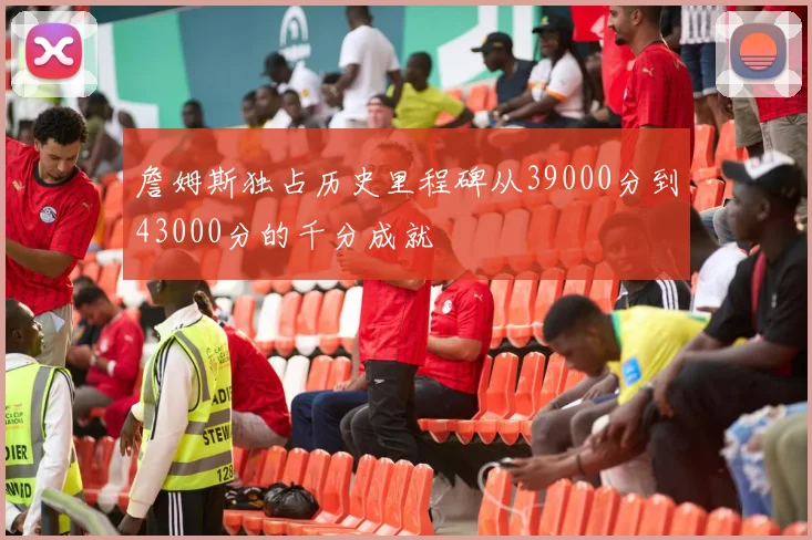 詹姆斯独占历史里程碑从39000分到43000分的千分成就