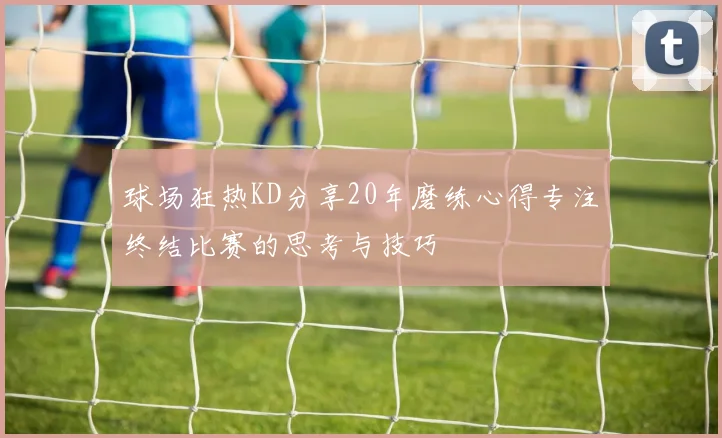 球场狂热KD分享20年磨练心得专注终结比赛的思考与技巧
