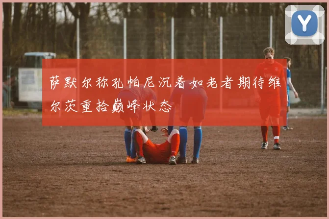 萨默尔称孔帕尼沉着如老者期待维尔茨重拾巅峰状态