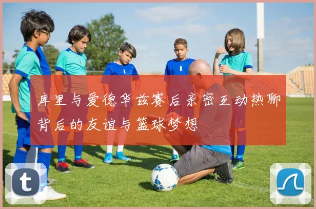 库里与爱德华兹赛后亲密互动热聊背后的友谊与篮球梦想
