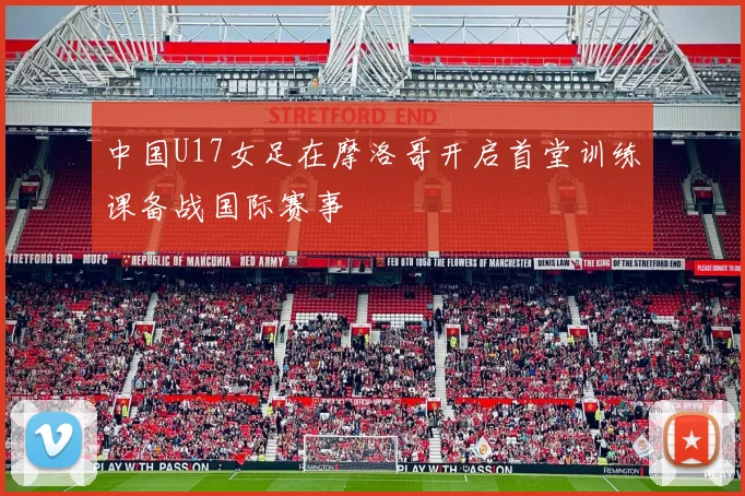 中国U17女足在摩洛哥开启首堂训练课备战国际赛事