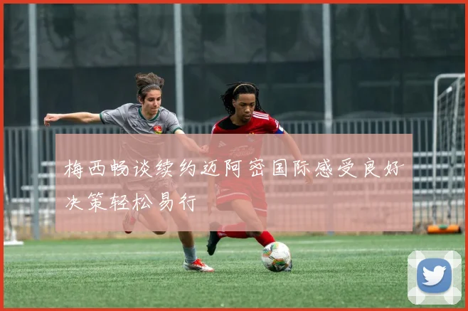 梅西畅谈续约迈阿密国际感受良好决策轻松易行