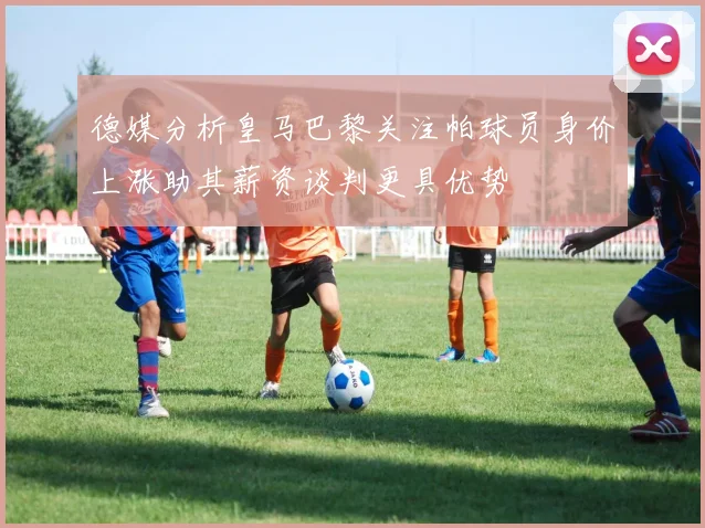 德媒分析皇马巴黎关注帕球员身价上涨助其薪资谈判更具优势