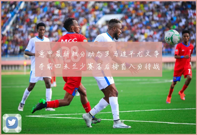 意甲最新积分动态罗马追平尤文争夺前四米兰少赛落后榜首八分待战比萨
