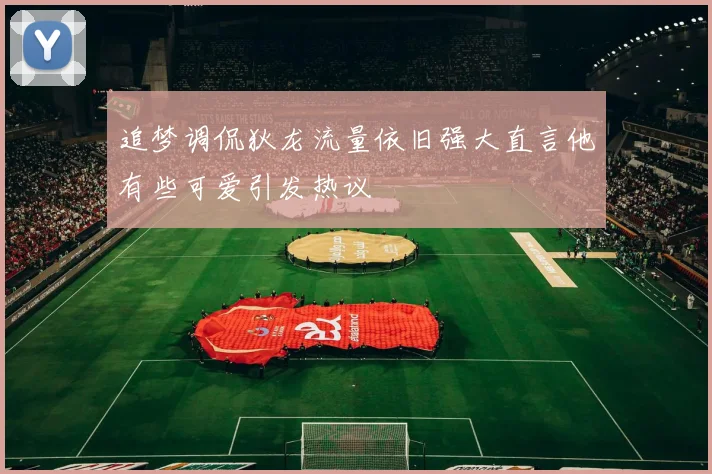 追梦调侃狄龙流量依旧强大直言他有些可爱引发热议