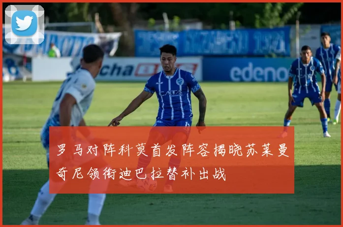 罗马对阵科莫首发阵容揭晓苏莱曼奇尼领衔迪巴拉替补出战