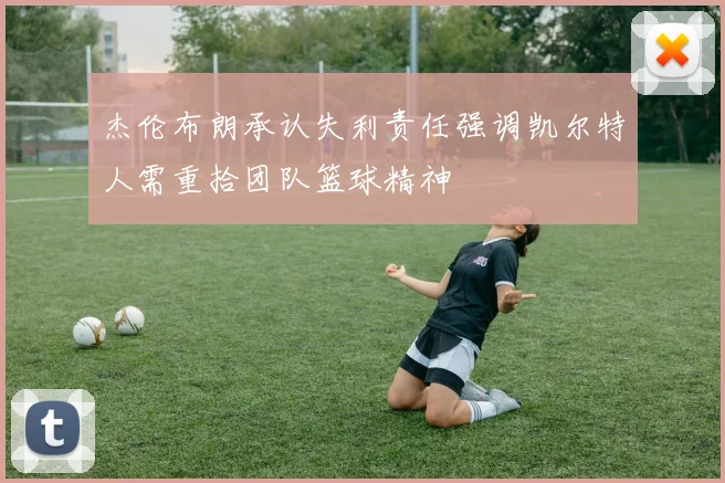 杰伦布朗承认失利责任强调凯尔特人需重拾团队篮球精神