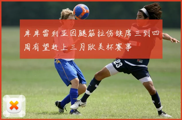 库库雷利亚因腿筋拉伤缺席三到四周有望赶上三月欧美杯赛事