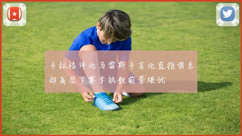 卡拉格评论马雷斯卡言论直指俱乐部高层下赛季执教前景堪忧