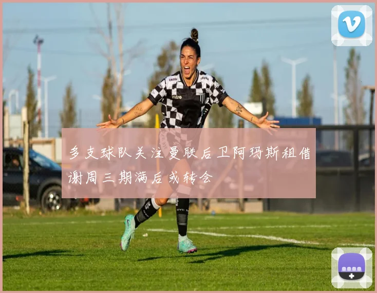 多支球队关注曼联后卫阿玛斯租借谢周三期满后或转会