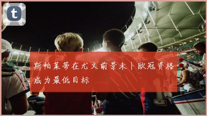 斯帕莱蒂在尤文前景未卜欧冠资格成为最低目标