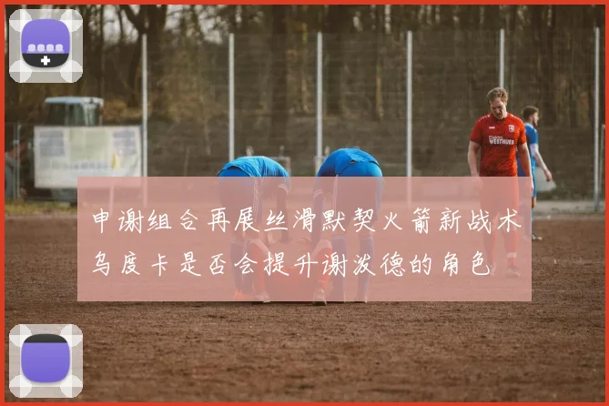 申谢组合再展丝滑默契火箭新战术乌度卡是否会提升谢泼德的角色