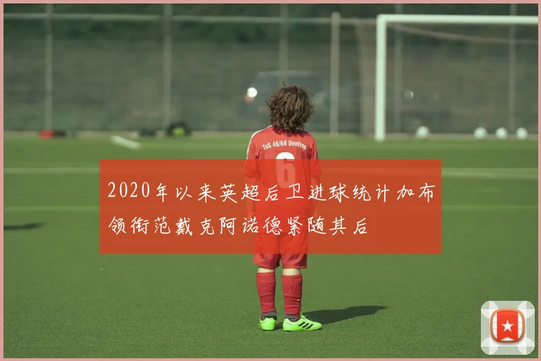 2020年以来英超后卫进球统计加布领衔范戴克阿诺德紧随其后